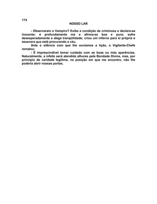 174
NOSSO LAR
- Observaram o Vampiro? Exibe a condição de criminosa e declara-se
inocente; é profundamente má e afirma-se boa e pura; sofre
desesperadamente e alega tranqüilidade; criou um inferno para si própria e
assevera que está procurando o céu.
Ante o silêncio com que lhe ouvíamos a lição, o Vigilante-Chefe
rematou:
- É imprescindível tomar cuidado com as boas ou más aparências.
Naturalmente, a infeliz será atendida alhures pela Bondade Divina, mas, por
princípio de caridade legítima, na posição em que me encontro, não lhe
poderia abrir nossas portas.
 