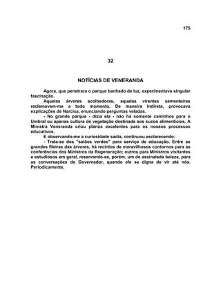 175
32
NOTÍCIAS DE VENERANDA
Agora, que penetrara o parque banhado de luz, experimentava singular
fascinação.
Aquelas árvores acolhedoras, aquelas virentes sementeiras
reclamavam-me a todo momento. De maneira indireta, provocava
explicações de Narcisa, enunciando perguntas veladas.
- No grande parque - dizia ela - não há somente caminhos para o
Umbral ou apenas cultura de vegetação destinada aos sucos alimentícios. A
Ministra Veneranda criou planos excelentes para os nossos processos
educativos.
E observando-me a curiosidade sadia, continuou esclarecendo:
- Trata-se dos "salões verdes" para serviço de educação. Entre as
grandes fileiras das árvores, há recintos de maravilhosos contornos para as
conferências dos Ministros da Regeneração; outros para Ministros visitantes
e estudiosos em geral, reservando-se, porém, um de assinalada beleza, para
as conversações do Governador, quando ele se digna de vir até nós.
Periodicamente,
 