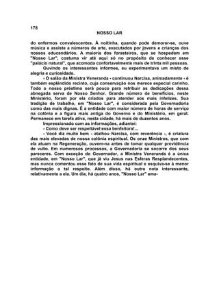 178
NOSSO LAR
do enfermos convalescentes. À noitinha, quando pode demorar-se, ouve
música e assiste a números de arte, executados por jovens e crianças dos
nossos educandários. A maioria dos forasteiros, que se hospedam em
"Nosso Lar", costuma vir até aqui só no propósito de conhecer esse
"palácio natural", que acomoda confortavelmente mais de trinta mil pessoas.
Ouvindo os interessantes informes, eu experimentava um misto de
alegria e curiosidade.
- O salão da Ministra Veneranda - continuou Narcisa, animadamente - é
também esplêndido recinto, cuja conservação nos merece especial carinho.
Todo o nosso préstimo será pouco para retribuir as dedicações dessa
abnegada serva de Nosso Senhor. Grande número de benefícios, neste
Ministério, foram por ela criados para atender aos mais infelizes. Sua
tradição de trabalho, em "Nosso Lar", é considerada pela Governadoria
como das mais dignas. É a entidade com maior número de horas de serviço
na colônia e a figura mais antiga do Governo e do Ministério, em geral.
Permanece em tarefa ativa, nesta cidade, há mais de duzentos anos.
Impressionado com as informações, adiantei:
- Como deve ser respeitável essa benfeitora!...
- Você diz muito bem - atalhou Narcisa, com reverência -, é criatura
das mais elevadas de nossa colônia espiritual. Os onze Ministros, que com
ela atuam na Regeneração, ouvem-na antes de tomar qualquer providência
de vulto. Em numerosos processos, a Governadoria se socorre dos seus
pareceres. Com exceção do Governador, a Ministra Veneranda é a única
entidade, em "Nosso Lar", que já viu Jesus nas Esferas Resplandecentes,
mas nunca comentou esse fato de sua vida espiritual e esquiva-se à menor
informação a tal respeito. Além disso, há outra nota interessante,
relativamente a ela. Um dia, há quatro anos, "Nosso Lar" ama-
 