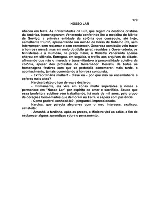 179
NOSSO LAR
nheceu em festa. As Fraternidades da Luz, que regem os destinos cristãos
da América, homenagearam Veneranda conferindo-lhe a medalha do Mérito
de Serviço, a primeira entidade da colônia que conseguiu, até hoje,
semelhante triunfo, apresentando um milhão de horas de trabalho útil, sem
interromper, sem reclamar e sem esmorecer. Generosa comissão veio trazer
a honrosa mercê, mas em meio do júbilo geral, reunidos a Governadoria, os
Ministérios e a multidão, na praça maior, a Ministra Veneranda apenas
chorou em silêncio. Entregou, em seguida, o troféu aos arquivos da cidade,
afirmando que não o merecia e transmitindo-o à personalidade coletiva da
colônia, apesar dos protestos do Governador. Desistiu de todas as
homenagens festivas com que se pretendia comemorar, mais tarde, o
acontecimento, jamais comentando a honrosa conquista.
- Extraordinária mulher! - disse eu - por que não se encaminharia a
esferas mais altas?
Narcisa baixou o tom de voz e declarou:
- Intimamente, ela vive em zonas muito superiores à nossa e
permanece em "Nosso Lar" por espírito de amor e sacrifício. Soube que
essa benfeitora sublime vem trabalhando, há mais de mil anos, pelo grupo
de corações bem-amados que demoram na Terra, e espera com paciência.
- Como poderei conhecê-la? - perguntei, impressionado.
Narcisa, que parecia alegrar-se com o meu interesse, explicou,
satisfeita:
- Amanhã, à tardinha, após as preces, a Ministra virá ao salão, a fim de
esclarecer alguns aprendizes sobre o pensamento.
 