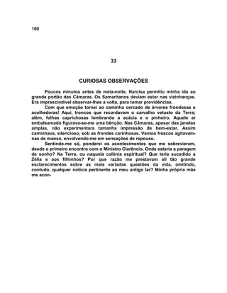 180
33
CURIOSAS OBSERVAÇÕES
Poucos minutos antes de meia-noite, Narcisa permitiu minha ida ao
grande portão das Câmaras. Os Samaritanos deviam estar nas vizinhanças.
Era imprescindível observar-lhes a volta, para tomar providências.
Com que emoção tornei ao caminho cercado de árvores frondosas e
acolhedoras! Aqui, troncos que recordavam o carvalho vetusto da Terra;
além, folhas caprichosas lembrando a acácia e o pinheiro. Aquele ar
embalsamado figurava-se-me uma bênção. Nas Câmaras, apesar das janelas
amplas, não experimentara tamanha impressão de bem-estar. Assim
caminhava, silencioso, sob as frondes carinhosas. Ventos frescos agitavam-
nas de manso, envolvendo-me em sensações de repouso.
Sentindo-me só, ponderei os acontecimentos que me sobrevieram,
desde o primeiro encontro com o Ministro Clarêncio. Onde estaria a paragem
de sonho? Na Terra, ou naquela colônia espiritual? Que teria sucedido a
Zélia e aos filhinhos? Por que razão me prestavam ali tão grande
esclarecimentos sobre as mais variadas questões da vida, omitindo,
contudo, qualquer notícia pertinente ao meu antigo lar? Minha própria mãe
me acon-
 