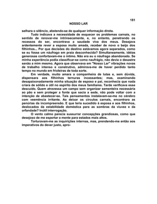 181
NOSSO LAR
selhara o silêncio, abstendo-se de qualquer informação direta.
Tudo indicava a necessidade de esquecer os problemas carnais, no
sentido de renovar-me intrinsecamente, e, no entanto, penetrando os
recessos do ser, encontrava a saudade viva dos meus. Desejava
ardentemente rever a esposa muito amada, receber de novo o beijo dos
filhinhos... Por que decisões do destino estávamos agora separados, como
se eu fosse um náufrago em praia desconhecida? Simultaneamente, idéias
generosas confortavam-me o íntimo. Não era eu o náufrago abandonado. Se
minha experiência podia classificar-se como naufrágio, não devia o desastre
senão a mim mesmo. Agora que observava em "Nosso Lar" vibrações novas
de trabalho intenso e construtivo, admirava-me de haver perdido tanto
tempo no mundo em frioleiras de toda sorte.
Em verdade, muito amara a companheira de lutas e, sem dúvida,
dispensara aos filhinhos ternuras incessantes; mas, examinando
desapaixonadamente minha situação de esposo e pai, reconhecia que nada
criara de sólido e útil no espírito dos meus familiares. Tarde verificava esse
descuido. Quem atravessa um campo sem organizar sementeira necessária
ao pão e sem proteger a fonte que sacia a sede, não pode voltar com a
intenção de abastecer-se. Tais pensamentos instalavam-se-me no cérebro
com veemência irritante. Ao deixar os círculos carnais, encontrara as
penúrias da incompreensão. E que teria sucedido à esposa e aos filhinhos,
deslocados da estabilidade doméstica para as sombras da viuvez e da
orfandade? Inútil interrogação.
O vento calmo parecia sussurrar concepções grandiosas, como que
desejoso de me espertar a mente para estados mais altos.
Torturavam-me as inquirições internas, mas, prendendo-me então aos
imperativos do dever justo, apro-
 