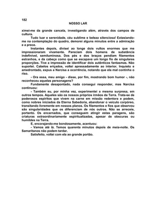 182
NOSSO LAR
ximei-me da grande cancela, investigando além, através dos campos de
cultura.
Tudo luar e serenidade, céu sublime e beleza silenciosa! Extasiando-
me na contemplação do quadro, demorei alguns minutos entre a admiração
e a prece.
Instantes depois, divisei ao longe dois vultos enormes que me
impressionaram vivamente. Pareciam dois homens de substância
indefinível, semiluminosa. Dos pés e dos braços pendiam filamentos
estranhos, e da cabeça como que se escapava um longo fio de singulares
proporções. Tive a impressão de identificar dois autênticos fantasmas. Não
suportei. Cabelos eriçados, voltei apressadamente ao interior. Inquieto e
amedrontado, expus a Narcisa a ocorrência, notando que ela mal continha o
riso.
- Ora essa, meu amigo - disse, por fim, mostrando bom humor -, não
reconheceu aquelas personagens?
Fundamente desapontado, nada consegui responder, mas Narcisa
continuou:
- Também eu, por minha vez, experimentei a mesma surpresa, em
outros tempos. Aqueles são os nossos próprios irmãos da Terra. Trata-se de
poderosos espíritos que vivem na carne em missão redentora e podem,
como nobres iniciados da Eterna Sabedoria, abandonar o veículo corpóreo,
transitando livremente em nossos planos. Os filamentos e fios que observou
são singularidades que os diferenciam de nós outros. Não se arreceie,
portanto. Os encarnados, que conseguem atingir estas paragens, são
criaturas extraordinariamente espiritualizadas, apesar de obscuras ou
humildes na Terra.
E, encorajando-me bondosamente, acentuou:
- Vamos até lá. Temos quarenta minutos depois de meia-noite. Os
Samaritanos não podem tardar.
Satisfeito, voltei com ela ao grande portão.
 
