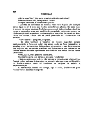 184
NOSSO LAR
- Onde o aeróbus? Não seria possível utilizá-lo no Umbral?
Dizendo-me que não, indaguei das razões.
Sempre atenciosa, a enfermeira explicou:
- Questão de densidade da matéria. Pode você figurar um exemplo
com a água e o ar. O avião que fende a atmosfera do planeta não pode fazer
o mesmo na massa equórea. Poderíamos construir determinadas máquinas
como o submarino; mas, por espírito de compaixão pelos que sofrem, os
núcleos espirituais superiores preferem aplicar aparelhos de transição. Além
disso, em muitos casos, não se pode prescindir da colaboração dos
animais.
- Como assim? - perguntei, surpreso.
- Os cães facilitam o trabalho, os muares suportam cargas
pacientemente e fornecem calor nas zonas onde se faça necessário; e
aquelas aves - acrescentou, indicando-as no espaço -, que denominamos
íbis viajores, são excelentes auxiliares dos Samaritanos, por devorarem as
formas mentais odiosas e perversas, entrando em luta franca com as trevas
umbralinas.
Vinha, agora, mais próxima a caravana.
Narcisa fixou-me com bondosa atenção, rematando:
- Mas, no momento, o dever não comporta minudências informativas.
Poderá colher valiosas lições sobre os animais, não aqui, mas no Ministério
do Esclarecimento, onde se localizam os parques de estudo e
experimentação.
E distribuindo ordens de serviço, aqui e acolá, preparava-se para
receber novos doentes do espírito.
 