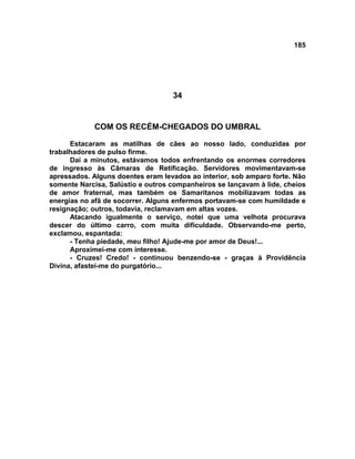 185
34
COM OS RECÉM-CHEGADOS DO UMBRAL
Estacaram as matilhas de cães ao nosso lado, conduzidas por
trabalhadores de pulso firme.
Daí a minutos, estávamos todos enfrentando os enormes corredores
de ingresso às Câmaras de Retificação. Servidores movimentavam-se
apressados. Alguns doentes eram levados ao interior, sob amparo forte. Não
somente Narcisa, Salústio e outros companheiros se lançavam à lide, cheios
de amor fraternal, mas também os Samaritanos mobilizavam todas as
energias no afã de socorrer. Alguns enfermos portavam-se com humildade e
resignação; outros, todavia, reclamavam em altas vozes.
Atacando igualmente o serviço, notei que uma velhota procurava
descer do último carro, com muita dificuldade. Observando-me perto,
exclamou, espantada:
- Tenha piedade, meu filho! Ajude-me por amor de Deus!...
Aproximei-me com interesse.
- Cruzes! Credo! - continuou benzendo-se - graças à Providência
Divina, afastei-me do purgatório...
 