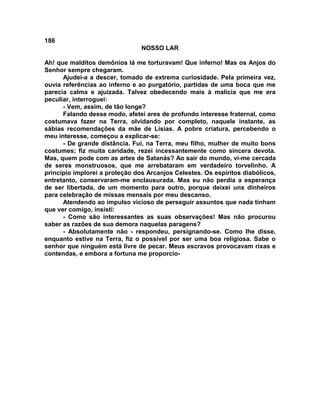 186
NOSSO LAR
Ah! que malditos demônios lá me torturavam! Que inferno! Mas os Anjos do
Senhor sempre chegaram.
Ajudei-a a descer, tomado de extrema curiosidade. Pela primeira vez,
ouvia referências ao inferno e ao purgatório, partidas de uma boca que me
parecia calma e ajuizada. Talvez obedecendo mais à malícia que me era
peculiar, interroguei:
- Vem, assim, de tão longe?
Falando desse modo, afetei ares de profundo interesse fraternal, como
costumava fazer na Terra, olvidando por completo, naquele instante, as
sábias recomendações da mãe de Lísias. A pobre criatura, percebendo o
meu interesse, começou a explicar-se:
- De grande distância. Fui, na Terra, meu filho, mulher de muito bons
costumes; fiz muita caridade, rezei incessantemente como sincera devota.
Mas, quem pode com as artes de Satanás? Ao sair do mundo, vi-me cercada
de seres monstruosos, que me arrebataram em verdadeiro torvelinho. A
princípio implorei a proteção dos Arcanjos Celestes. Os espíritos diabólicos,
entretanto, conservaram-me enclausurada. Mas eu não perdia a esperança
de ser libertada, de um momento para outro, porque deixei uns dinheiros
para celebração de missas mensais por meu descanso.
Atendendo ao impulso vicioso de perseguir assuntos que nada tinham
que ver comigo, insisti:
- Como são interessantes as suas observações! Mas não procurou
saber as razões de sua demora naquelas paragens?
- Absolutamente não - respondeu, persignando-se. Como lhe disse,
enquanto estive na Terra, fiz o possível por ser uma boa religiosa. Sabe o
senhor que ninguém está livre de pecar. Meus escravos provocavam rixas e
contendas, e embora a fortuna me proporcio-
 