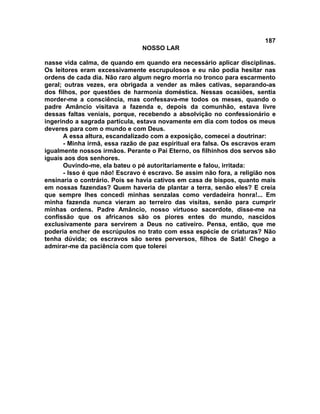 187
NOSSO LAR
nasse vida calma, de quando em quando era necessário aplicar disciplinas.
Os leitores eram excessivamente escrupulosos e eu não podia hesitar nas
ordens de cada dia. Não raro algum negro morria no tronco para escarmento
geral; outras vezes, era obrigada a vender as mães cativas, separando-as
dos filhos, por questões de harmonia doméstica. Nessas ocasiões, sentia
morder-me a consciência, mas confessava-me todos os meses, quando o
padre Amâncio visitava a fazenda e, depois da comunhão, estava livre
dessas faltas veniais, porque, recebendo a absolvição no confessionário e
ingerindo a sagrada partícula, estava novamente em dia com todos os meus
deveres para com o mundo e com Deus.
A essa altura, escandalizado com a exposição, comecei a doutrinar:
- Minha irmã, essa razão de paz espiritual era falsa. Os escravos eram
igualmente nossos irmãos. Perante o Pai Eterno, os filhinhos dos servos são
iguais aos dos senhores.
Ouvindo-me, ela bateu o pé autoritariamente e falou, irritada:
- Isso é que não! Escravo é escravo. Se assim não fora, a religião nos
ensinaria o contrário. Pois se havia cativos em casa de bispos, quanto mais
em nossas fazendas? Quem haveria de plantar a terra, senão eles? E creia
que sempre lhes concedi minhas senzalas como verdadeira honra!... Em
minha fazenda nunca vieram ao terreiro das visitas, senão para cumprir
minhas ordens. Padre Amâncio, nosso virtuoso sacerdote, disse-me na
confissão que os africanos são os piores entes do mundo, nascidos
exclusivamente para servirem a Deus no cativeiro. Pensa, então, que me
poderia encher de escrúpulos no trato com essa espécie de criaturas? Não
tenha dúvida; os escravos são seres perversos, filhos de Satã! Chego a
admirar-me da paciência com que tolerei
 