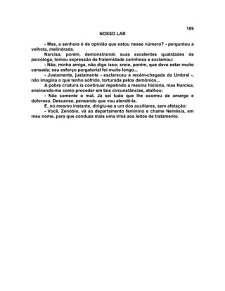189
NOSSO LAR
- Mas, a senhora é de opinião que estou nesse número? - perguntou a
velhota, melindrada.
Narcisa, porém, demonstrando suas excelentes qualidades de
psicóloga, tomou expressão de fraternidade carinhosa e exclamou:
- Não, minha amiga, não digo isso; creio, porém, que deve estar muito
cansada; seu esforço purgatorial foi muito longo...
- Justamente, justamente - esclareceu a recém-chegada do Umbral -,
não imagina o que tenho sofrido, torturada pelos demônios...
A pobre criatura ia continuar repetindo a mesma história, mas Narcisa,
ensinando-me como proceder em tais circunstâncias, atalhou:
- Não comente o mal. Já sei tudo que lhe ocorreu de amargo e
doloroso. Descanse, pensando que vou atendê-la.
E, no mesmo instante, dirigiu-se a um dos auxiliares, sem afetação:
- Você, Zenóbio, vá ao departamento feminino e chame Nemésia, em
meu nome, para que conduza mais uma irmã aos leitos de tratamento.
 