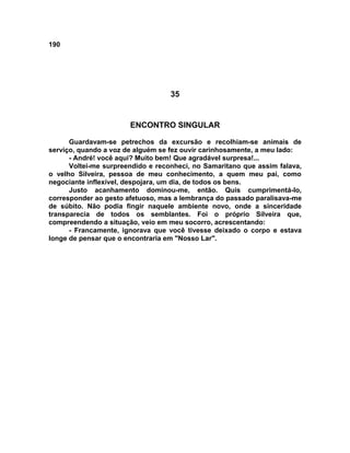 190
35
ENCONTRO SINGULAR
Guardavam-se petrechos da excursão e recolhiam-se animais de
serviço, quando a voz de alguém se fez ouvir carinhosamente, a meu lado:
- André! você aqui? Muito bem! Que agradável surpresa!...
Voltei-me surpreendido e reconheci, no Samaritano que assim falava,
o velho Silveira, pessoa de meu conhecimento, a quem meu pai, como
negociante inflexível, despojara, um dia, de todos os bens.
Justo acanhamento dominou-me, então. Quis cumprimentá-lo,
corresponder ao gesto afetuoso, mas a lembrança do passado paralisava-me
de súbito. Não podia fingir naquele ambiente novo, onde a sinceridade
transparecia de todos os semblantes. Foi o próprio Silveira que,
compreendendo a situação, veio em meu socorro, acrescentando:
- Francamente, ignorava que você tivesse deixado o corpo e estava
longe de pensar que o encontraria em "Nosso Lar".
 