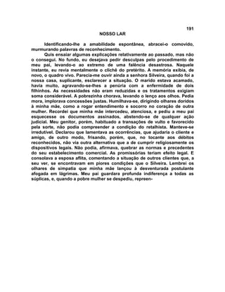 191
NOSSO LAR
Identificando-lhe a amabilidade espontânea, abracei-o comovido,
murmurando palavras de reconhecimento.
Quis ensaiar algumas explicações relativamente ao passado, mas não
o consegui. No fundo, eu desejava pedir desculpas pelo procedimento de
meu pai, levando-o ao extremo de uma falência desastrosa. Naquele
instante, eu revia mentalmente o clichê do pretérito. A memória exibia, de
novo, o quadro vivo. Parecia-me ouvir ainda a senhora Silveira, quando foi a
nossa casa, suplicante, esclarecer a situação. O marido estava acamado,
havia muito, agravando-se-lhes a penúria com a enfermidade de dois
filhinhos. As necessidades não eram reduzidas e os tratamentos exigiam
soma considerável. A pobrezinha chorava, levando o lenço aos olhos. Pedia
mora, implorava concessões justas. Humilhava-se, dirigindo olhares doridos
à minha mãe, como a rogar entendimento e socorro no coração de outra
mulher. Recordei que minha mãe intercedeu, atenciosa, e pediu a meu pai
esquecesse os documentos assinados, abstendo-se de qualquer ação
judicial. Meu genitor, porém, habituado a transações de vulto e favorecido
pela sorte, não podia compreender a condição do retalhista. Manteve-se
irredutível. Declarou que lamentava as ocorrências, que ajudaria o cliente e
amigo, de outro modo, frisando, porém, que, no tocante aos débitos
reconhecidos, não via outra alternativa que a de cumprir religiosamente os
dispositivos legais. Não podia, afirmava, quebrar as normas e precedentes
do seu estabelecimento comercial. As promissórias teriam efeito legal. E
consolava a esposa aflita, comentando a situação de outros clientes que, a
seu ver, se encontravam em piores condições que o Silveira. Lembrei os
olhares de simpatia que minha mãe lançou à desventurada postulante
afogada em lágrimas. Meu pai guardara profunda indiferença a todas as
súplicas, e, quando a pobre mulher se despediu, repreen-
 