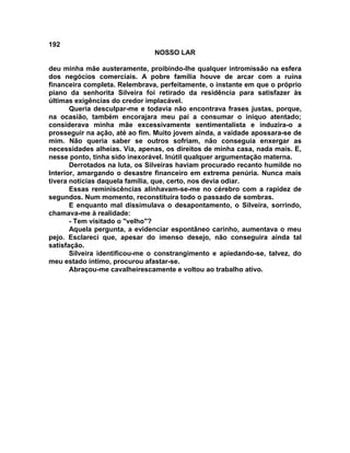 192
NOSSO LAR
deu minha mãe austeramente, proibindo-lhe qualquer intromissão na esfera
dos negócios comerciais. A pobre família houve de arcar com a ruína
financeira completa. Relembrava, perfeitamente, o instante em que o próprio
piano da senhorita Silveira foi retirado da residência para satisfazer às
últimas exigências do credor implacável.
Queria desculpar-me e todavia não encontrava frases justas, porque,
na ocasião, também encorajara meu pai a consumar o iníquo atentado;
considerava minha mãe excessivamente sentimentalista e induzira-o a
prosseguir na ação, até ao fim. Muito jovem ainda, a vaidade apossara-se de
mim. Não queria saber se outros sofriam, não conseguia enxergar as
necessidades alheias. Via, apenas, os direitos de minha casa, nada mais. E,
nesse ponto, tinha sido inexorável. Inútil qualquer argumentação materna.
Derrotados na luta, os Silveiras haviam procurado recanto humilde no
Interior, amargando o desastre financeiro em extrema penúria. Nunca mais
tivera noticias daquela família, que, certo, nos devia odiar.
Essas reminiscências alinhavam-se-me no cérebro com a rapidez de
segundos. Num momento, reconstituíra todo o passado de sombras.
E enquanto mal dissimulava o desapontamento, o Silveira, sorrindo,
chamava-me à realidade:
- Tem visitado o "velho"?
Aquela pergunta, a evidenciar espontâneo carinho, aumentava o meu
pejo. Esclareci que, apesar do imenso desejo, não conseguira ainda tal
satisfação.
Silveira identificou-me o constrangimento e apiedando-se, talvez, do
meu estado íntimo, procurou afastar-se.
Abraçou-me cavalheirescamente e voltou ao trabalho ativo.
 