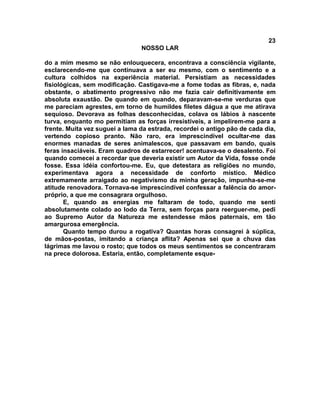 23
NOSSO LAR
do a mim mesmo se não enlouquecera, encontrava a consciência vigilante,
esclarecendo-me que continuava a ser eu mesmo, com o sentimento e a
cultura colhidos na experiência material. Persistiam as necessidades
fisiológicas, sem modificação. Castigava-me a fome todas as fibras, e, nada
obstante, o abatimento progressivo não me fazia cair definitivamente em
absoluta exaustão. De quando em quando, deparavam-se-me verduras que
me pareciam agrestes, em torno de humildes filetes dágua a que me atirava
sequioso. Devorava as folhas desconhecidas, colava os lábios à nascente
turva, enquanto mo permitiam as forças irresistíveis, a impelirem-me para a
frente. Muita vez suguei a lama da estrada, recordei o antigo pão de cada dia,
vertendo copioso pranto. Não raro, era imprescindível ocultar-me das
enormes manadas de seres animalescos, que passavam em bando, quais
feras insaciáveis. Eram quadros de estarrecer! acentuava-se o desalento. Foi
quando comecei a recordar que deveria existir um Autor da Vida, fosse onde
fosse. Essa idéia confortou-me. Eu, que detestara as religiões no mundo,
experimentava agora a necessidade de conforto místico. Médico
extremamente arraigado ao negativismo da minha geração, impunha-se-me
atitude renovadora. Tornava-se imprescindível confessar a falência do amor-
próprio, a que me consagrara orgulhoso.
E, quando as energias me faltaram de todo, quando me senti
absolutamente colado ao lodo da Terra, sem forças para reerguer-me, pedi
ao Supremo Autor da Natureza me estendesse mãos paternais, em tão
amargurosa emergência.
Quanto tempo durou a rogativa? Quantas horas consagrei à súplica,
de mãos-postas, imitando a criança aflita? Apenas sei que a chuva das
lágrimas me lavou o rosto; que todos os meus sentimentos se concentraram
na prece dolorosa. Estaria, então, completamente esque-
 