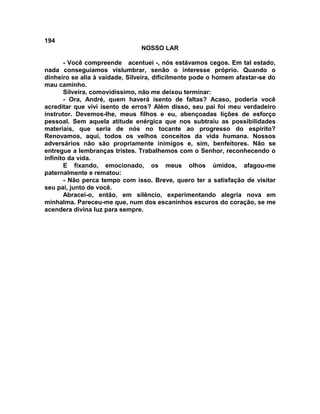 194
NOSSO LAR
- Você compreende acentuei -, nós estávamos cegos. Em tal estado,
nada conseguíamos vislumbrar, senão o interesse próprio. Quando o
dinheiro se alia à vaidade, Silveira, dificilmente pode o homem afastar-se do
mau caminho.
Silveira, comovidíssimo, não me deixou terminar:
- Ora, André, quem haverá isento de faltas? Acaso, poderia você
acreditar que vivi isento de erros? Além disso, seu pai foi meu verdadeiro
instrutor. Devemos-lhe, meus filhos e eu, abençoadas lições de esforço
pessoal. Sem aquela atitude enérgica que nos subtraiu as possibilidades
materiais, que seria de nós no tocante ao progresso do espírito?
Renovamos, aqui, todos os velhos conceitos da vida humana. Nossos
adversários não são propriamente inimigos e, sim, benfeitores. Não se
entregue a lembranças tristes. Trabalhemos com o Senhor, reconhecendo o
infinito da vida.
E fixando, emocionado, os meus olhos úmidos, afagou-me
paternalmente e rematou:
- Não perca tempo com isso. Breve, quero ter a satisfação de visitar
seu pai, junto de você.
Abracei-o, então, em silêncio, experimentando alegria nova em
minhalma. Pareceu-me que, num dos escaninhos escuros do coração, se me
acendera divina luz para sempre.
 