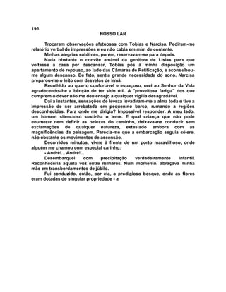 196
NOSSO LAR
Trocaram observações afetuosas com Tobias e Narcisa. Pediram-me
relatório verbal de impressões e eu não cabia em mim de contente.
Minhas alegrias sublimes, porém, reservavam-se para depois.
Nada obstante o convite amável da genitora de Lísias para que
voltasse a casa por descansar, Tobias pós à minha disposição um
apartamento de repouso, ao lado das Câmaras de Retificação, e aconselhou-
me algum descanso. De fato, sentia grande necessidade do sono. Narcisa
preparou-me o leito com desvelos de irmã.
Recolhido ao quarto confortável e espaçoso, orei ao Senhor da Vida
agradecendo-lhe a bênção de ter sido útil. A "proveitosa fadiga" dos que
cumprem o dever não me deu ensejo a qualquer vigília desagradável.
Daí a instantes, sensações de leveza invadiram-me a alma toda e tive a
impressão de ser arrebatado em pequenino barco, rumando a regiões
desconhecidas. Para onde me dirigia? Impossível responder. A meu lado,
um homem silencioso sustinha o leme. E qual criança que não pode
enumerar nem definir as belezas do caminho, deixava-me conduzir sem
exclamações de qualquer natureza, extasiado embora com as
magnificências da paisagem. Parecia-me que a embarcação seguia célere,
não obstante os movimentos de ascensão.
Decorridos minutos, vi-me à frente de um porto maravilhoso, onde
alguém me chamou com especial carinho:
- André!... André!...
Desembarquei com precipitação verdadeiramente infantil.
Reconheceria aquela voz entre milhares. Num momento, abraçava minha
mãe em transbordamentos de júbilo.
Fui conduzido, então, por ela, a prodigioso bosque, onde as flores
eram dotadas de singular propriedade - a
 