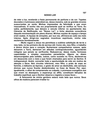 197
NOSSO LAR
de reter a luz, revelando a festa permanente do perfume e da cor. Tapetes
dourados e luminosos estendiam-se, dessa maneira, sob as grandes árvores
sussurrantes ao vento. Minhas impressões de felicidade e paz eram
inexcedíveis. O sonho não era propriamente qual se verifica na Terra. Eu
sabia, perfeitamente, que deixara o veículo inferior no apartamento das
Câmaras de Retificação, em "Nosso Lar", e tinha absoluta consciência
daquela movimentação em plano diverso. Minhas noções de espaço e tempo
eram exatas. A riqueza de emoções, por sua vez, afirmava-se cada vez mais
intensa. Após dirigir-me sagrados incentivos espirituais, minha mãe
esclareceu bondosamente:
- Muito roguei a Jesus me permitisse a sublime satisfação de ter-te a
meu lado, no teu primeiro dia de serviço útil. Como vês, meu filho, o trabalho
é tônico divino para o coração. Numerosos companheiros nossos, após
deixarem a Terra, demoram em atitudes contraproducentes, aguardando
milagres que jamais se verificarão. Reduzem-se, desse modo, formosas
capacidades a simples expressões parasitárias. Alguns se dizem
desencorajados pela solidão, outros, como sucedia na Terra, declaram-se
em desacordo com o meio a que foram chamados para servir ao Senhor. É
indispensável, André, converter toda a oportunidade da vida em motivo de
atenção a Deus. Nos círculos inferiores, meu filho, o prato de sopa ao
faminto, o bálsamo ao leproso, o gesto de amor ao desiludido, são serviços
divinos que nunca ficarão deslembrados na Casa de Nosso Pai; aqui,
igualmente, o olhar de compreensão ao culpado, a promessa evangélica aos
que vivem no desespero, a esperança ao aflito, constituem bênçãos de
trabalho espiritual, que o Senhor observa e registra a nosso favor...
A fisionomia de minha genitora estava mais bela que nunca. Seus
olhos de madona pareciam irradiar lu-
 