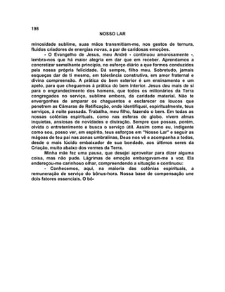 198
NOSSO LAR
minosidade sublime, suas mãos transmitiam-me, nos gestos de ternura,
fluidos criadores de energias novas, a par de caridosas emoções.
- O Evangelho de Jesus, meu André - continuou amorosamente -,
lembra-nos que há maior alegria em dar que em receber. Aprendamos a
concretizar semelhante princípio, no esforço diário a que formos conduzidos
pela nossa própria felicidade. Dá sempre, filho meu. Sobretudo, jamais
esqueças dar de ti mesmo, em tolerância construtiva, em amor fraternal e
divina compreensão. A prática do bem exterior é um ensinamento e um
apelo, para que cheguemos à prática do bem interior. Jesus deu mais de si
para o engrandecimento dos homens, que todos os milionários da Terra
congregados no serviço, sublime embora, da caridade material. Não te
envergonhes de amparar os chaguentos e esclarecer os loucos que
penetrem as Câmaras de Retificação, onde identifiquei, espiritualmente, teus
serviços, à noite passada. Trabalha, meu filho, fazendo o bem. Em todas as
nossas colônias espirituais, como nas esferas do globo, vivem almas
inquietas, ansiosas de novidades e distração. Sempre que possas, porém,
olvida o entretenimento e busca o serviço útil. Assim como eu, indigente
como sou, posso ver, em espírito, teus esforços em "Nosso Lar" e seguir as
mágoas de teu pai nas zonas umbralinas, Deus nos vê e acompanha a todos,
desde o mais lúcido embaixador de sua bondade, aos últimos seres da
Criação, muito abaixo dos vermes da Terra.
Minha mãe fez uma pausa, que desejei aproveitar para dizer alguma
coisa, mas não pude. Lágrimas de emoção embargavam-me a voz. Ela
endereçou-me carinhoso olhar, compreendendo a situação e continuou:
- Conhecemos, aqui, na maioria das colônias espirituais, a
remuneração de serviço do bônus-hora. Nossa base de compensação une
dois fatores essenciais. O bô-
 