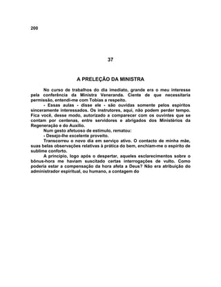 200
37
A PRELEÇÃO DA MINISTRA
No curso de trabalhos do dia imediato, grande era o meu interesse
pela conferência da Ministra Veneranda. Ciente de que necessitaria
permissão, entendi-me com Tobias a respeito.
- Essas aulas - disse ele - são ouvidas somente pelos espíritos
sinceramente interessados. Os instrutores, aqui, não podem perder tempo.
Fica você, desse modo, autorizado a comparecer com os ouvintes que se
contam por centenas, entre servidores e abrigados dos Ministérios da
Regeneração e do Auxílio.
Num gesto afetuoso de estímulo, rematou:
- Desejo-lhe excelente proveito.
Transcorreu o novo dia em serviço ativo. O contacto de minha mãe,
suas belas observações relativas à prática do bem, enchiam-me o espírito de
sublime conforto.
A princípio, logo após o despertar, aqueles esclarecimentos sobre o
bônus-hora me haviam suscitado certas interrogações de vulto. Como
poderia estar a compensação da hora afeta a Deus? Não era atribuição do
administrador espiritual, ou humano, a contagem do
 