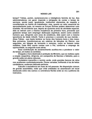 201
NOSSO LAR
tempo? Tobias, porém, esclarecera-me a inteligência faminta de luz. Aos
administradores, em geral, impende a obrigação de contar o tempo de
serviços, sendo justo, igualmente, instituírem elementos de respeito e
consideração ao mérito do trabalhador; mas, quanto ao valor essencial do
aproveitamento justo, só mesmo as Forças Divinas podem determinar com
exatidão. Há servidores que, depois de quarenta anos de atividade especial,
dela se retiram com a mesma incipiência da primeira hora, provando que
gastaram tempo sem empregar dedicação espiritual, assim como existem
homens que, atingindo cem anos de existência, dela saem com a mesma
ignorância da idade infantil. Tanto é precioso o conceito de sua mamãe -
disse Tobias - que basta lembrar as horas dos homens bons e dos maus.
Nos primeiros, transformam-se em celeiros de bênçãos do Eterno; nos
segundos, em látegos de tormento e remorso, como se fossem entes
malditos. Cada filho acerta contas com o Pai, conforme o emprego da
oportunidade, ou segundo suas obras.
Essa contribuição de esclarecimento auxiliou-me a ponderar o valor
do tempo, em todos os sentidos.
Chegada a hora destinada à preleção da Ministra, que se realizou após
a oração vespertina, dirigi-me, em companhia de Narcisa e Salústio, para o
grande salão em plena natureza.
Verdadeira maravilha o recinto verde, onde grandes bancos de relva
nos acolheram confortadoramente. Flores variadas, brilhando à luz de belos
candelabros, exalavam delicado perfume.
Calculei a assistência em mais de mil pessoas. Na disposição comum
da grande assembléia, notei que vinte entidades se assentavam em local
destacado entre nós outros e a eminência florida onde se via a poltrona da
instrutora.
 