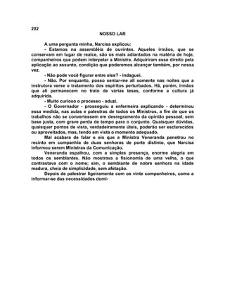 202
NOSSO LAR
A uma pergunta minha, Narcisa explicou:
- Estamos na assembléia de ouvintes. Aqueles irmãos, que se
conservam em lugar de realce, são os mais adiantados na matéria de hoje,
companheiros que podem interpelar a Ministra. Adquiriram esse direito pela
aplicação ao assunto, condição que poderemos alcançar também, por nossa
vez.
- Não pode você figurar entre eles? - indaguei.
- Não. Por enquanto, posso sentar-me ali somente nas noites que a
instrutora verse o tratamento dos espíritos perturbados. Há, porém, irmãos
que ali permanecem no trato de várias teses, conforme a cultura já
adquirida.
- Muito curioso o processo - aduzi.
- O Governador - prosseguiu a enfermeira explicando - determinou
essa medida, nas aulas e palestras de todos os Ministros, a fim de que os
trabalhos não se convertessem em desregramento da opinião pessoal, sem
base justa, com grave perda de tempo para o conjunto. Quaisquer dúvidas,
quaisquer pontos de vista, verdadeiramente úteis, poderão ser esclarecidos
ou aproveitados, mas, tendo em vista o momento adequado.
Mal acabara de falar e eis que a Ministra Veneranda penetrou no
recinto em companhia de duas senhoras de porte distinto, que Narcisa
informou serem Ministras da Comunicação.
Veneranda espalhou, com a simples presença, enorme alegria em
todos os semblantes. Não mostrava a fisionomia de uma velha, o que
contrastava com o nome; sim, o semblante de nobre senhora na idade
madura, cheia de simplicidade, sem afetação.
Depois de palestrar ligeiramente com os vinte companheiros, como a
informar-se das necessidades domi-
 