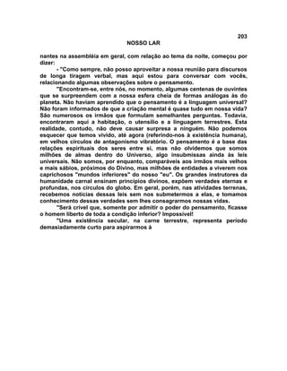 203
NOSSO LAR
nantes na assembléia em geral, com relação ao tema da noite, começou por
dizer:
- "Como sempre, não posso aproveitar a nossa reunião para discursos
de longa tiragem verbal, mas aqui estou para conversar com vocês,
relacionando algumas observações sobre o pensamento.
"Encontram-se, entre nós, no momento, algumas centenas de ouvintes
que se surpreendem com a nossa esfera cheia de formas análogas às do
planeta. Não haviam aprendido que o pensamento é a linguagem universal?
Não foram informados de que a criação mental é quase tudo em nossa vida?
São numerosos os irmãos que formulam semelhantes perguntas. Todavia,
encontraram aqui a habitação, o utensílio e a linguagem terrestres. Esta
realidade, contudo, não deve causar surpresa a ninguém. Não podemos
esquecer que temos vivido, até agora (referindo-nos à existência humana),
em velhos círculos de antagonismo vibratório. O pensamento é a base das
relações espirituais dos seres entre si, mas não olvidemos que somos
milhões de almas dentro do Universo, algo insubmissas ainda às leis
universais. Não somos, por enquanto, comparáveis aos irmãos mais velhos
e mais sábios, próximos do Divino, mas milhões de entidades a viverem nos
caprichosos "mundos inferiores" do nosso "eu". Os grandes instrutores da
humanidade carnal ensinam princípios divinos, expõem verdades eternas e
profundas, nos círculos do globo. Em geral, porém, nas atividades terrenas,
recebemos notícias dessas leis sem nos submetermos a elas, e tomamos
conhecimento dessas verdades sem lhes consagrarmos nossas vidas.
"Será crível que, somente por admitir o poder do pensamento, ficasse
o homem liberto de toda a condição inferior? Impossível!
"Uma existência secular, na carne terrestre, representa período
demasiadamente curto para aspirarmos à
 