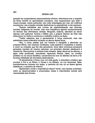 204
NOSSO LAR
posição de cooperadores essencialmente divinos. Informamo-nos a respeito
da força mental no aprendizado mundano, mas esquecemos que toda a
nossa energia, nesse particular, tem sido empregada por nós, em milênios
sucessivos, nas criações mentais destrutivas ou prejudiciais a nós mesmos.
"Somos admitidos aos cursos de espiritualização nas diversas
escolas religiosas do mundo, mas com freqüência agimos exclusivamente
no terreno das afirmativas verbais. Ninguém, todavia, atenderá ao dever
apenas com palavras. Ensina a Bíblia que o próprio Senhor da Vida não
estacionou no Verbo e continuou o trabalho criativo na Ação.
"Todos sabemos que o pensamento é força essencial, mas não
admitimos nossa milenária viciação no desvio dessa força.
"Ora, é coisa sabida que um homem é obrigado a alimentar os
próprios filhos; nas mesmas condições, cada espírito é compelido a manter
e nutrir as criações que lhe são peculiares. Uma idéia criminosa produzirá
gerações mentais da mesma natureza; um princípio elevado obedecerá à
mesma lei. Recorramos a símbolo mais simples. Após elevar-se às alturas, a
água volta purificada, veiculando vigorosos fluidos vitais, no orvalho
protetor ou na chuva benéfica; conservemo-la com os detritos da terra e fá-
la-emos habitação de micróbios destruidores.
"O pensamento é força viva, em toda parte; é atmosfera criadora que
envolve o Pai e os filhos, a Causa e os Efeitos, no Lar Universal. Nele,
transformam-se homens em anjos, a caminho do céu ou se fazem gênios
diabólicos, a caminho do inferno.
"Apreendem vocês a importância disso? Certo, nas mentes evolvidas,
entre os desencarnados e encarnados, basta o intercâmbio mental sem
necessidade das formas,
 