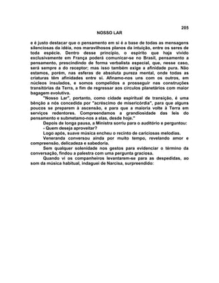 205
NOSSO LAR
e é justo destacar que o pensamento em si é a base de todas as mensagens
silenciosas da idéia, nos maravilhosos planos da intuição, entre os seres de
toda espécie. Dentro desse princípio, o espírito que haja vivido
exclusivamente em França poderá comunicar-se no Brasil, pensamento a
pensamento, prescindindo de forma verbalista especial, que, nesse caso,
será sempre a do receptor; mas isso também exige a afinidade pura. Não
estamos, porém, nas esferas de absoluta pureza mental, onde todas as
criaturas têm afinidades entre si. Afinamo-nos uns com os outros, em
núcleos insulados, e somos compelidos a prosseguir nas construções
transitórias da Terra, a fim de regressar aos círculos planetários com maior
bagagem evolutiva.
"Nosso Lar", portanto, como cidade espiritual de transição, é uma
bênção a nós concedida por "acréscimo de misericórdia", para que alguns
poucos se preparem à ascensão, e para que a maioria volte à Terra em
serviços redentores. Compreendamos a grandiosidade das leis do
pensamento e submetamo-nos a elas, desde hoje."
Depois de longa pausa, a Ministra sorriu para o auditório e perguntou:
- Quem deseja aproveitar?
Logo após, suave música encheu o recinto de cariciosas melodias.
Veneranda conversou ainda por muito tempo, revelando amor e
compreensão, delicadeza e sabedoria.
Sem qualquer solenidade nos gestos para evidenciar o término da
conversação, findou a palestra com uma pergunta graciosa.
Quando vi os companheiros levantarem-se para as despedidas, ao
som da música habitual, indaguei de Narcisa, surpreendido:
 
