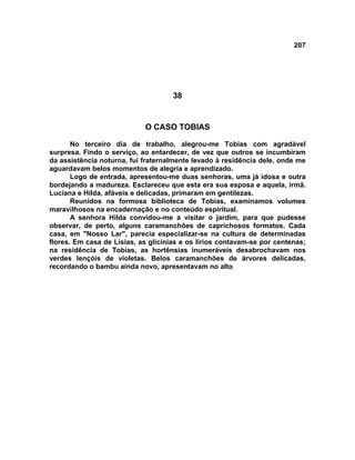 207
38
O CASO TOBIAS
No terceiro dia de trabalho, alegrou-me Tobias com agradável
surpresa. Findo o serviço, ao entardecer, de vez que outros se incumbiram
da assistência noturna, fui fraternalmente levado à residência dele, onde me
aguardavam belos momentos de alegria e aprendizado.
Logo de entrada, apresentou-me duas senhoras, uma já idosa e outra
bordejando a madureza. Esclareceu que esta era sua esposa e aquela, irmã.
Luciana e Hilda, afáveis e delicadas, primaram em gentilezas.
Reunidos na formosa biblioteca de Tobias, examinamos volumes
maravilhosos na encadernação e no conteúdo espiritual.
A senhora Hilda convidou-me a visitar o jardim, para que pudesse
observar, de perto, alguns caramanchões de caprichosos formatos. Cada
casa, em "Nosso Lar", parecia especializar-se na cultura de determinadas
flores. Em casa de Lísias, as glicínias e os lírios contavam-se por centenas;
na residência de Tobias, as hortênsias inumeráveis desabrochavam nos
verdes lençóis de violetas. Belos caramanchões de árvores delicadas,
recordando o bambu ainda novo, apresentavam no alto
 