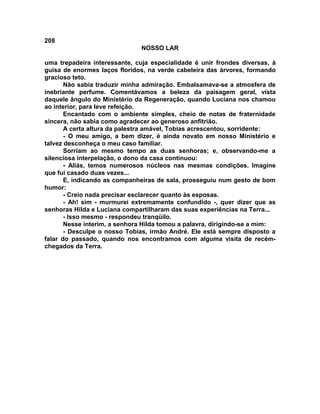 208
NOSSO LAR
uma trepadeira interessante, cuja especialidade é unir frondes diversas, à
guisa de enormes laços floridos, na verde cabeleira das árvores, formando
gracioso teto.
Não sabia traduzir minha admiração. Embalsamava-se a atmosfera de
inebriante perfume. Comentávamos a beleza da paisagem geral, vista
daquele ângulo do Ministério da Regeneração, quando Luciana nos chamou
ao interior, para leve refeição.
Encantado com o ambiente simples, cheio de notas de fraternidade
sincera, não sabia como agradecer ao generoso anfitrião.
A certa altura da palestra amável, Tobias acrescentou, sorridente:
- O meu amigo, a bem dizer, é ainda novato em nosso Ministério e
talvez desconheça o meu caso familiar.
Sorriam ao mesmo tempo as duas senhoras; e, observando-me a
silenciosa interpelação, o dono da casa continuou:
- Aliás, temos numerosos núcleos nas mesmas condições. Imagine
que fui casado duas vezes...
E, indicando as companheiras de sala, prosseguiu num gesto de bom
humor:
- Creio nada precisar esclarecer quanto às esposas.
- Ah! sim - murmurei extremamente confundido -, quer dizer que as
senhoras Hilda e Luciana compartilharam das suas experiências na Terra...
- Isso mesmo - respondeu tranqüilo.
Nesse ínterim, a senhora Hilda tomou a palavra, dirigindo-se a mim:
- Desculpe o nosso Tobias, irmão André. Ele está sempre disposto a
falar do passado, quando nos encontramos com alguma visita de recém-
chegados da Terra.
 
