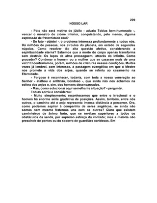209
NOSSO LAR
- Pois não será motivo de júbilo - aduziu Tobias bem-humorado -,
vencer o monstro do ciúme inferior, conquistando, pelo menos, alguma
expressão de fraternidade real?
- De fato - objetei -, o problema interessa profundamente a todos nós.
Há milhões de pessoas, nos círculos do planeta, em estado de segundas
núpcias. Como resolver tão alta questão afetiva, considerando a
espiritualidade eterna? Sabemos que a morte do corpo apenas transforma
sem destruir. Os laços da alma prosseguem, através do Infinito. Como
proceder? Condenar o homem ou a mulher que se casaram mais de uma
vez? Encontraríamos, porém, milhões de criaturas nessas condições. Muitas
vezes já lembrei, com interesse, a passagem evangélica em que o Mestre
nos promete a vida dos anjos, quando se referiu ao casamento na
Eternidade.
- Forçoso é reconhecer, todavia, com toda a nossa veneração ao
Senhor - atalhou o anfitrião, bondoso -, que ainda não nos achamos na
esfera dos anjos e, sim, dos homens desencarnados.
- Mas, como solucionar aqui semelhante situação? - perguntei.
Tobias sorriu e considerou:
- Muito simplesmente; reconhecemos que entre o irracional e o
homem há enorme série gradativa de posições. Assim, também, entre nós
outros, o caminho até o anjo representa imensa distância a percorrer. Ora,
como podemos aspirar à companhia de seres angélicos, se ainda não
somos nem mesmo fraternos uns com os outros? Claro que existem
caminheiros de ânimo forte, que se revelam superiores a todos os
obstáculos da senda, por supremo esforço da vontade; mas a maioria não
prescinde de pontes ou do socorro de guardiães caridosos. Em
 