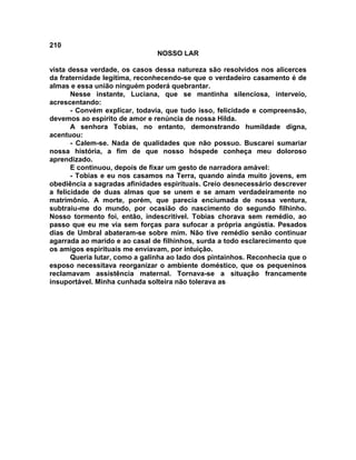 210
NOSSO LAR
vista dessa verdade, os casos dessa natureza são resolvidos nos alicerces
da fraternidade legítima, reconhecendo-se que o verdadeiro casamento é de
almas e essa união ninguém poderá quebrantar.
Nesse instante, Luciana, que se mantinha silenciosa, interveio,
acrescentando:
- Convém explicar, todavia, que tudo isso, felicidade e compreensão,
devemos ao espírito de amor e renúncia de nossa Hilda.
A senhora Tobias, no entanto, demonstrando humildade digna,
acentuou:
- Calem-se. Nada de qualidades que não possuo. Buscarei sumariar
nossa história, a fim de que nosso hóspede conheça meu doloroso
aprendizado.
E continuou, depois de fixar um gesto de narradora amável:
- Tobias e eu nos casamos na Terra, quando ainda muito jovens, em
obediência a sagradas afinidades espirituais. Creio desnecessário descrever
a felicidade de duas almas que se unem e se amam verdadeiramente no
matrimônio. A morte, porém, que parecia enciumada de nossa ventura,
subtraiu-me do mundo, por ocasião do nascimento do segundo filhinho.
Nosso tormento foi, então, indescritível. Tobias chorava sem remédio, ao
passo que eu me via sem forças para sufocar a própria angústia. Pesados
dias de Umbral abateram-se sobre mim. Não tive remédio senão continuar
agarrada ao marido e ao casal de filhinhos, surda a todo esclarecimento que
os amigos espirituais me enviavam, por intuição.
Queria lutar, como a galinha ao lado dos pintainhos. Reconhecia que o
esposo necessitava reorganizar o ambiente doméstico, que os pequeninos
reclamavam assistência maternal. Tornava-se a situação francamente
insuportável. Minha cunhada solteira não tolerava as
 