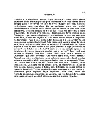 211
NOSSO LAR
crianças e a cozinheira apenas fingia dedicação. Duas amas jovens
pautavam toda a conduta pessoal pela insensatez. Não pôde Tobias adiar a
solução justa e, decorrido um ano da nova situação, desposou Luciana,
contrariando meus caprichos. Ah! se soubesse como me revoltei!
Semelhava-me a uma loba ferida. Minha ignorância deu até para lutar com a
pobrezinha, tentando aniquilá-la. Foi aí que Jesus me concedeu a visita
providencial de minha avó materna, desencarnada havia muitos anos.
Chegou ela como quem nada desejava, enchendo-me de surpresa, sentou-se
a meu lado, pôs-me em seguida ao colo, como noutro tempo, e perguntou-
me lacrimosa: - "Que é isso, minha neta? Que papel é o seu na vida? Você é
leoa ou alma consciente de Deus? Pois nossa irmã Luciana serve de mãe a
seus filhos, funciona como criada de sua casa, é jardineira do seu jardim,
suporta a bílis do seu marido e não pode assumir o lugar provisório de
companheira de lutas, ao lado dele? É assim que o seu coração agradece os
benefícios divinos e remunera aqueles que o servem? Quer você uma
escrava e despreza uma irmã? Hilda! Hilda! onde está a religião do
Crucificado que você aprendeu? Oh! minha pobre neta, minha pobre!..."
Abracei-me, então, em lágrimas, com a velhinha santa e abandonei o antigo
ambiente doméstico, vindo em companhia dela para os serviços de "Nosso
Lar". Desde essa época, tive em Luciana mais uma filha. Trabalhei, então,
intensamente. Consagrei-me ao estudo sério, ao melhoramento moral de
mim mesma, busquei ajudar a todos, sem distinção, em nosso antigo lar
terrestre. Constituiu Tobias uma família nova, que passou a me pertencer,
igualmente, pelos sagrados laços espirituais. Mais tarde, voltou ele,
reunindo-se a mim, acompanhado de Luciana, que veio também ter conosco
para nossa completa alegria. E aí tem, meu amigo, a nossa história...
 