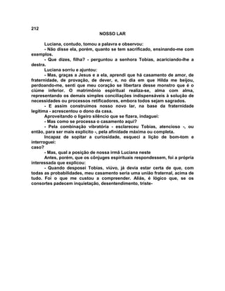 212
NOSSO LAR
Luciana, contudo, tomou a palavra e observou:
- Não disse ela, porém, quanto se tem sacrificado, ensinando-me com
exemplos.
- Que dizes, filha? - perguntou a senhora Tobias, acariciando-lhe a
destra.
Luciana sorriu e ajuntou:
- Mas, graças a Jesus e a ela, aprendi que há casamento de amor, de
fraternidade, de provação, de dever, e, no dia em que Hilda me beijou,
perdoando-me, senti que meu coração se libertara desse monstro que é o
ciúme inferior. O matrimônio espiritual realiza-se, alma com alma,
representando os demais simples conciliações indispensáveis à solução de
necessidades ou processos retificadores, embora todos sejam sagrados.
- E assim construímos nosso novo lar, na base da fraternidade
legítima - acrescentou o dono da casa.
Aproveitando o ligeiro silêncio que se fizera, indaguei:
- Mas como se processa o casamento aqui?
- Pela combinação vibratória - esclareceu Tobias, atencioso -, ou
então, para ser mais explícito -, pela afinidade máxima ou completa.
Incapaz de sopitar a curiosidade, esqueci a lição de bom-tom e
interroguei:
caso?
- Mas, qual a posição de nossa irmã Luciana neste
Antes, porém, que os cônjuges espirituais respondessem, foi a própria
interessada que explicou:
- Quando desposei Tobias, viúvo, já devia estar certa de que, com
todas as probabilidades, meu casamento seria uma união fraternal, acima de
tudo. Foi o que me custou a compreender. Aliás, é lógico que, se os
consortes padecem inquietação, desentendimento, triste-
 