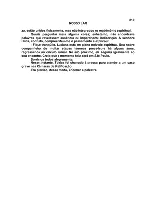 213
NOSSO LAR
za, estão unidos fisicamente, mas não integrados no matrimônio espiritual.
Queria perguntar mais alguma coisa; entretanto, não encontrava
palavras que revelassem ausência de impertinente indiscrição. A senhora
Hilda, contudo, compreendeu-me o pensamento e explicou:
- Fique tranqüilo. Luciana está em pleno noivado espiritual. Seu nobre
companheiro de muitas etapas terrenas precedeu-a há alguns anos,
regressando ao círculo carnal. No ano próximo, ela seguirá igualmente ao
seu encontro. Creio que o momento feliz será em São Paulo.
Sorrimos todos alegremente.
Nesse instante, Tobias foi chamado à pressa, para atender a um caso
grave nas Câmaras de Retificação.
Era preciso, desse modo, encerrar a palestra.
 