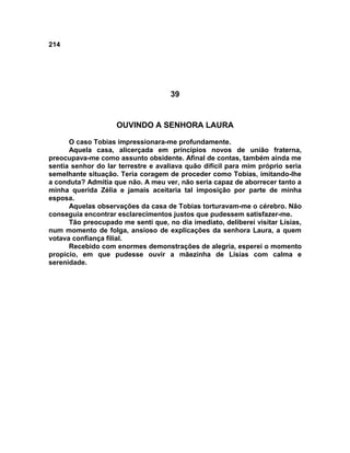214
39
OUVINDO A SENHORA LAURA
O caso Tobias impressionara-me profundamente.
Aquela casa, alicerçada em princípios novos de união fraterna,
preocupava-me como assunto obsidente. Afinal de contas, também ainda me
sentia senhor do lar terrestre e avaliava quão difícil para mim próprio seria
semelhante situação. Teria coragem de proceder como Tobias, imitando-lhe
a conduta? Admitia que não. A meu ver, não seria capaz de aborrecer tanto a
minha querida Zélia e jamais aceitaria tal imposição por parte de minha
esposa.
Aquelas observações da casa de Tobias torturavam-me o cérebro. Não
conseguia encontrar esclarecimentos justos que pudessem satisfazer-me.
Tão preocupado me senti que, no dia imediato, deliberei visitar Lísias,
num momento de folga, ansioso de explicações da senhora Laura, a quem
votava confiança filial.
Recebido com enormes demonstrações de alegria, esperei o momento
propicio, em que pudesse ouvir a mãezinha de Lísias com calma e
serenidade.
 