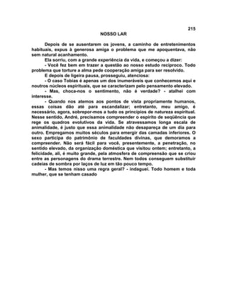215
NOSSO LAR
Depois de se ausentarem os jovens, a caminho de entretenimentos
habituais, expus à generosa amiga o problema que me apoquentava, não
sem natural acanhamento.
Ela sorriu, com a grande experiência da vida, e começou a dizer:
- Você fez bem em trazer a questão ao nosso estudo recíproco. Todo
problema que torture a alma pede cooperação amiga para ser resolvido.
E depois de ligeira pausa, prosseguiu, atenciosa:
- O caso Tobias é apenas um dos inumeráveis que conhecemos aqui e
noutros núcleos espirituais, que se caracterizam pelo pensamento elevado.
- Mas, choca-nos o sentimento, não é verdade? - atalhei com
interesse.
- Quando nos atemos aos pontos de vista propriamente humanos,
essas coisas dão até para escandalizar; entretanto, meu amigo, é
necessário, agora, sobrepor-mos a tudo os princípios de natureza espiritual.
Nesse sentido, André, precisamos compreender o espírito de seqüência que
rege os quadros evolutivos da vida. Se atravessamos longa escala de
animalidade, é justo que essa animalidade não desapareça de um dia para
outro. Empregamos muitos séculos para emergir das camadas inferiores. O
sexo participa do patrimônio de faculdades divinas, que demoramos a
compreender. Não será fácil para você, presentemente, a penetração, no
sentido elevado, da organização doméstica que visitou ontem; entretanto, a
felicidade, ali, é muito grande, pela atmosfera de compreensão que se criou
entre as personagens do drama terrestre. Nem todos conseguem substituir
cadeias de sombra por laços de luz em tão pouco tempo.
- Mas temos nisso uma regra geral? - indaguei. Todo homem e toda
mulher, que se tenham casado
 