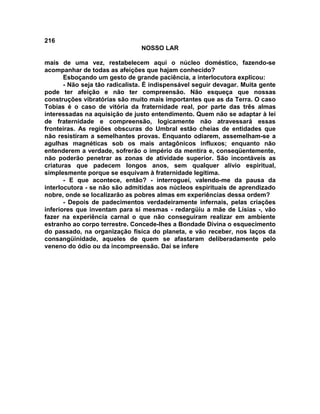 216
NOSSO LAR
mais de uma vez, restabelecem aqui o núcleo doméstico, fazendo-se
acompanhar de todas as afeições que hajam conhecido?
Esboçando um gesto de grande paciência, a interlocutora explicou:
- Não seja tão radicalista. É indispensável seguir devagar. Muita gente
pode ter afeição e não ter compreensão. Não esqueça que nossas
construções vibratórias são muito mais importantes que as da Terra. O caso
Tobias é o caso de vitória da fraternidade real, por parte das três almas
interessadas na aquisição de justo entendimento. Quem não se adaptar à lei
de fraternidade e compreensão, logicamente não atravessará essas
fronteiras. As regiões obscuras do Umbral estão cheias de entidades que
não resistiram a semelhantes provas. Enquanto odiarem, assemelham-se a
agulhas magnéticas sob os mais antagônicos influxos; enquanto não
entenderem a verdade, sofrerão o império da mentira e, conseqüentemente,
não poderão penetrar as zonas de atividade superior. São incontáveis as
criaturas que padecem longos anos, sem qualquer alívio espiritual,
simplesmente porque se esquivam à fraternidade legítima.
- E que acontece, então? - interroguei, valendo-me da pausa da
interlocutora - se não são admitidas aos núcleos espirituais de aprendizado
nobre, onde se localizarão as pobres almas em experiências dessa ordem?
- Depois de padecimentos verdadeiramente infernais, pelas criações
inferiores que inventam para si mesmas - redargüiu a mãe de Lísias -, vão
fazer na experiência carnal o que não conseguiram realizar em ambiente
estranho ao corpo terrestre. Concede-lhes a Bondade Divina o esquecimento
do passado, na organização física do planeta, e vão receber, nos laços da
consangüinidade, aqueles de quem se afastaram deliberadamente pelo
veneno do ódio ou da incompreensão. Daí se infere
 