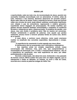 217
NOSSO LAR
a oportunidade, cada vez mais viva, da recomendação de Jesus, quando nos
aconselha imediata reconciliação com os adversários. O alvitre, antes de
tudo, interessa a nós mesmos. Devemos observá-lo em proveito próprio.
Quem sabe valer-se do tempo, finda a experiência terrena, ainda que precise
voltar aos círculos da carne, pode efetuar sublimes construções espirituais,
com relação à paz da consciência, regressando à matéria grosseira,
suportando menor bagagem de preocupações. Há muitos espíritos que
gastam séculos tentando desfazer animosidades e antipatias na existência
terrestre e refazendo-as após a desencarnação. O problema do perdão, com
Jesus, meu caro André, é problema sério. Não se resolve em conversas.
Perdoar verbalmente é questão de palavras; mas aquele que perdoa
realmente, precisa mover e remover pesados fardos de outras eras, dentro
de si mesmo.
A essa altura, a senhora Laura silenciou, como quem precisava
meditar na amplitude dos conceitos expendidos. Aproveitando o ensejo,
aduziu:
- A experiência do casamento é muito sagrada aos meus olhos.
A interlocutora não se surpreendeu com a afirmativa e obtemperou:
- Aos espíritos ainda em simples experiência animal, nossa
conversação não interessa; mas, para nós, que compreendemos a
necessidade da iluminação com o Cristo, é imprescindível destacar, não só
a experiência do casamento, mas toda experiência de sexo, por afetar
profundamente a vida da alma.
Ouvindo a observação, não deixei de corar, lembrando o meu passado
de homem comum. Minha mulher fora para mim um objeto sagrado, que eu
sobrepunha a todas as afeições; no entanto, ao ouvir a mãe de Lísias,
ocorriam-me a mente as palavras antigas do Velho Tes-
 