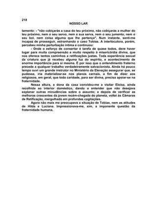 218
NOSSO LAR
tamento: - "não cobiçarás a casa do teu próximo, não cobiçarás a mulher do
teu próximo, nem o seu servo, nem a sua serva, nem o seu jumento, nem o
seu boi, nem coisa alguma que lhe pertença". Num instante, senti-me
incapaz de prosseguir, estranhando o caso Tobias. A interlocutora, porém,
percebeu minha perturbação intima e continuou:
- Onde o esforço de consertar é tarefa de quase todos, deve haver
lugar para muita compreensão e muito respeito à misericórdia divina, que
nos oferece tantos caminhos a retificações justas. Toda experiência sexual
da criatura que já recebeu alguma luz do espírito, e acontecimento de
enorme importância para si mesma. É por isso que o entendimento fraterno
precede a qualquer trabalho verdadeiramente salvacionista. Ainda há pouco
tempo ouvi um grande instrutor no Ministério da Elevação assegurar que, se
pudesse, iria materializar-se nos planos carnais, a fim de dizer aos
religiosos, em geral, que toda caridade, para ser divina, precisa apoiar-se na
fraternidade.
Nessa altura, a dona da casa convidou-me a visitar Eloísa, ainda
recolhida ao interior doméstico, dando a entender que não desejava
explanar outras minudências sobre o assunto; e depois de verificar as
melhoras crescentes da jovem recém-chegada do planeta, voltei às Câmaras
de Retificação, mergulhado em profundas cogitações.
Agora não mais me preocupava a situação de Tobias, nem as atitudes
de Hilda e Luciana. Impressionava-me, sim, a imponente questão da
fraternidade humana.
 
