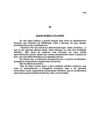 219
40
QUEM SEMEIA COLHERÁ
Eu não sabia explicar a grande atração pela visita ao departamento
feminino das Câmaras de Retificação. Falei a Narcisa, do meu desejo,
prontificando-se ela a satisfazer-me.
- Quando o Pai nos convoca a determinado lugar - disse, bondosa, -, é
que lá nos aguarda alguma tarefa. Cada situação, na vida, tem finalidade
definida... Não deixe de observar este princípio em suas visitas
aparentemente casuais. Desde que nossos pensamentos visem à prática do
bem, não será difícil identificar as sugestões divinas.
No mesmo dia, a enfermeira acompanhou-me, à procura de Nemésia,
prestigiosa cooperadora naquele setor de serviço.
Não foi difícil encontrá-la.
Filas de leitos muitos alvos e bem cuidados exibiam mulheres, que
mais se assemelhavam a frangalhos humanos. Aqui e ali, gemidos
lancinantes; acolá, angustiosas exclamações. Nemésia, que se caracterizava
pela mesma generosidade de Narcisa, falou com bondade:
 