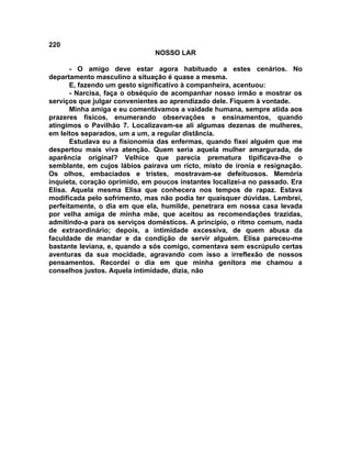 220
NOSSO LAR
- O amigo deve estar agora habituado a estes cenários. No
departamento masculino a situação é quase a mesma.
E, fazendo um gesto significativo à companheira, acentuou:
- Narcisa, faça o obséquio de acompanhar nosso irmão e mostrar os
serviços que julgar convenientes ao aprendizado dele. Fiquem à vontade.
Minha amiga e eu comentávamos a vaidade humana, sempre atida aos
prazeres físicos, enumerando observações e ensinamentos, quando
atingimos o Pavilhão 7. Localizavam-se ali algumas dezenas de mulheres,
em leitos separados, um a um, a regular distância.
Estudava eu a fisionomia das enfermas, quando fixei alguém que me
despertou mais viva atenção. Quem seria aquela mulher amargurada, de
aparência original? Velhice que parecia prematura tipificava-lhe o
semblante, em cujos lábios pairava um ricto, misto de ironia e resignação.
Os olhos, embaciados e tristes, mostravam-se defeituosos. Memória
inquieta, coração oprimido, em poucos instantes localizei-a no passado. Era
Elisa. Aquela mesma Elisa que conhecera nos tempos de rapaz. Estava
modificada pelo sofrimento, mas não podia ter quaisquer dúvidas. Lembrei,
perfeitamente, o dia em que ela, humilde, penetrara em nossa casa levada
por velha amiga de minha mãe, que aceitou as recomendações trazidas,
admitindo-a para os serviços domésticos. A princípio, o ritmo comum, nada
de extraordinário; depois, a intimidade excessiva, de quem abusa da
faculdade de mandar e da condição de servir alguém. Elisa pareceu-me
bastante leviana, e, quando a sós comigo, comentava sem escrúpulo certas
aventuras da sua mocidade, agravando com isso a irreflexão de nossos
pensamentos. Recordei o dia em que minha genitora me chamou a
conselhos justos. Aquela intimidade, dizia, não
 