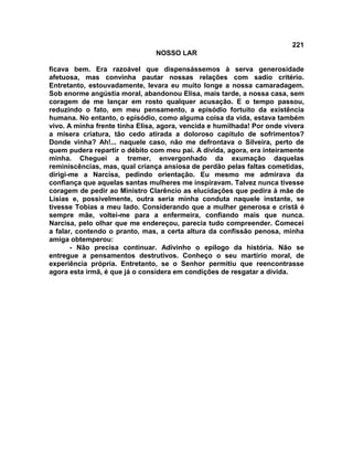 221
NOSSO LAR
ficava bem. Era razoável que dispensássemos à serva generosidade
afetuosa, mas convinha pautar nossas relações com sadio critério.
Entretanto, estouvadamente, levara eu muito longe a nossa camaradagem.
Sob enorme angústia moral, abandonou Elisa, mais tarde, a nossa casa, sem
coragem de me lançar em rosto qualquer acusação. E o tempo passou,
reduzindo o fato, em meu pensamento, a episódio fortuito da existência
humana. No entanto, o episódio, como alguma coisa da vida, estava também
vivo. A minha frente tinha Elisa, agora, vencida e humilhada! Por onde vivera
a mísera criatura, tão cedo atirada a doloroso capitulo de sofrimentos?
Donde vinha? Ah!... naquele caso, não me defrontava o Silveira, perto de
quem pudera repartir o débito com meu pai. A dívida, agora, era inteiramente
minha. Cheguei a tremer, envergonhado da exumação daquelas
reminiscências, mas, qual criança ansiosa de perdão pelas faltas cometidas,
dirigi-me a Narcisa, pedindo orientação. Eu mesmo me admirava da
confiança que aquelas santas mulheres me inspiravam. Talvez nunca tivesse
coragem de pedir ao Ministro Clarêncio as elucidações que pedira à mãe de
Lísias e, possivelmente, outra seria minha conduta naquele instante, se
tivesse Tobias a meu lado. Considerando que a mulher generosa e cristã é
sempre mãe, voltei-me para a enfermeira, confiando mais que nunca.
Narcisa, pelo olhar que me endereçou, parecia tudo compreender. Comecei
a falar, contendo o pranto, mas, a certa altura da confissão penosa, minha
amiga obtemperou:
- Não precisa continuar. Adivinho o epílogo da história. Não se
entregue a pensamentos destrutivos. Conheço o seu martírio moral, de
experiência própria. Entretanto, se o Senhor permitiu que reencontrasse
agora esta irmã, é que já o considera em condições de resgatar a dívida.
 