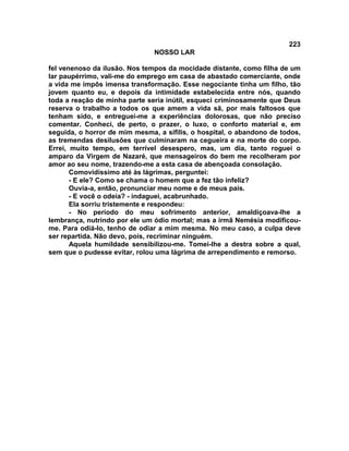 223
NOSSO LAR
fel venenoso da ilusão. Nos tempos da mocidade distante, como filha de um
lar paupérrimo, vali-me do emprego em casa de abastado comerciante, onde
a vida me impôs imensa transformação. Esse negociante tinha um filho, tão
jovem quanto eu, e depois da intimidade estabelecida entre nós, quando
toda a reação de minha parte seria inútil, esqueci criminosamente que Deus
reserva o trabalho a todos os que amem a vida sã, por mais faltosos que
tenham sido, e entreguei-me a experiências dolorosas, que não preciso
comentar. Conheci, de perto, o prazer, o luxo, o conforto material e, em
seguida, o horror de mim mesma, a sífilis, o hospital, o abandono de todos,
as tremendas desilusões que culminaram na cegueira e na morte do corpo.
Errei, muito tempo, em terrível desespero, mas, um dia, tanto roguei o
amparo da Virgem de Nazaré, que mensageiros do bem me recolheram por
amor ao seu nome, trazendo-me a esta casa de abençoada consolação.
Comovidíssimo até às lágrimas, perguntei:
- E ele? Como se chama o homem que a fez tão infeliz?
Ouvia-a, então, pronunciar meu nome e de meus pais.
- E você o odeia? - indaguei, acabrunhado.
Ela sorriu tristemente e respondeu:
- No período do meu sofrimento anterior, amaldiçoava-lhe a
lembrança, nutrindo por ele um ódio mortal; mas a irmã Nemésia modificou-
me. Para odiá-lo, tenho de odiar a mim mesma. No meu caso, a culpa deve
ser repartida. Não devo, pois, recriminar ninguém.
Aquela humildade sensibilizou-me. Tomei-lhe a destra sobre a qual,
sem que o pudesse evitar, rolou uma lágrima de arrependimento e remorso.
 