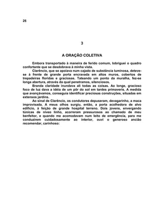 26
3
A ORAÇÃO COLETIVA
Embora transportado à maneira de ferido comum, lobriguei o quadro
confortante que se desdobrava à minha vista.
Clarêncio, que se apoiava num cajado de substância luminosa, deteve-
se à frente de grande porta encravada em altos muros, cobertos de
trepadeiras floridas e graciosas. Tateando um ponto da muralha, fez-se
longa abertura, através da qual penetramos, silenciosos.
Branda claridade inundava ali todas as coisas. Ao longe, gracioso
foco de luz dava a idéia de um pôr do sol em tardes primaveris. A medida
que avançávamos, conseguia identificar preciosas construções, situadas em
extensos jardins.
Ao sinal de Clarêncio, os condutores depuseram, devagarinho, a maca
improvisada. A meus olhos surgiu, então, a porta acolhedora de alvo
edifício, à feição de grande hospital terreno. Dois jovens, envergando
túnicas de níveo linho, acorreram pressurosos ao chamado de meu
benfeitor, e quando me acomodavam num leito de emergência, para me
conduzirem cuidadosamente ao interior, ouvi o generoso ancião
recomendar, carinhoso:
 