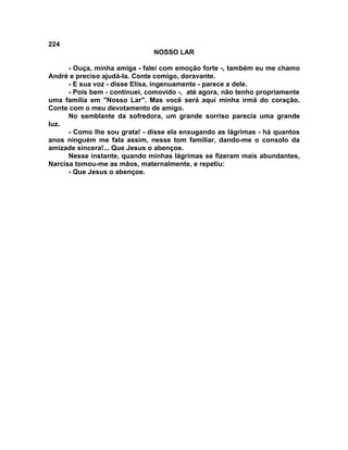 224
NOSSO LAR
- Ouça, minha amiga - falei com emoção forte -, também eu me chamo
André e preciso ajudá-la. Conte comigo, doravante.
- E sua voz - disse Elisa, ingenuamente - parece a dele.
- Pois bem - continuei, comovido -, até agora, não tenho propriamente
uma família em "Nosso Lar". Mas você será aqui minha irmã do coração.
Conte com o meu devotamento de amigo.
No semblante da sofredora, um grande sorriso parecia uma grande
luz.
- Como lhe sou grata! - disse ela enxugando as lágrimas - há quantos
anos ninguém me fala assim, nesse tom familiar, dando-me o consolo da
amizade sincera!... Que Jesus o abençoe.
Nesse instante, quando minhas lágrimas se fizeram mais abundantes,
Narcisa tomou-me as mãos, maternalmente, e repetiu:
- Que Jesus o abençoe.
 