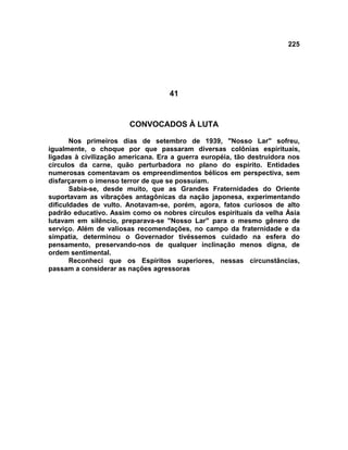 225
41
CONVOCADOS À LUTA
Nos primeiros dias de setembro de 1939, "Nosso Lar" sofreu,
igualmente, o choque por que passaram diversas colônias espirituais,
ligadas à civilização americana. Era a guerra européia, tão destruidora nos
círculos da carne, quão perturbadora no plano do espírito. Entidades
numerosas comentavam os empreendimentos bélicos em perspectiva, sem
disfarçarem o imenso terror de que se possuíam.
Sabia-se, desde muito, que as Grandes Fraternidades do Oriente
suportavam as vibrações antagônicas da nação japonesa, experimentando
dificuldades de vulto. Anotavam-se, porém, agora, fatos curiosos de alto
padrão educativo. Assim como os nobres círculos espirituais da velha Ásia
lutavam em silêncio, preparava-se "Nosso Lar" para o mesmo gênero de
serviço. Além de valiosas recomendações, no campo da fraternidade e da
simpatia, determinou o Governador tivéssemos cuidado na esfera do
pensamento, preservando-nos de qualquer inclinação menos digna, de
ordem sentimental.
Reconheci que os Espíritos superiores, nessas circunstâncias,
passam a considerar as nações agressoras
 