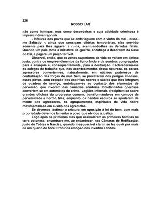 226
NOSSO LAR
não como inimigas, mas como desordeiras e cuja atividade criminosa é
imprescindível reprimir.
- Infelizes dos povos que se embriaguem com o vinho do mal - disse-
me Salústio -; ainda que consigam vitórias temporárias, elas servirão
somente para lhes agravar a ruína, acentuando-lhes as derrotas fatais.
Quando um país toma a iniciativa da guerra, encabeça a desordem da Casa
do Pai, e pagará um preço terrível.
Observei, então, que as zonas superiores da vida se voltam em defesa
justa, contra os empreendimentos da ignorância e da sombra, congregados
para a anarquia e, conseqüentemente, para a destruição. Esclareceram-me
os colegas de trabalho que, nos acontecimentos dessa natureza, os países
agressores convertem-se, naturalmente, em núcleos poderosos de
centralização das forças do mal. Sem se precatarem dos perigos imensos,
esses povos, com exceção dos espíritos nobres e sábios que lhes integram
os quadros de serviço, embriagam-se ao contacto dos elementos de
perversão, que invocam das camadas sombrias. Coletividades operosas
convertem-se em autômatos do crime. Legiões infernais precipitam-se sobre
grandes oficinas do progresso comum, transformando-as em campos de
perversidade e horror. Mas, enquanto os bandos escuros se apoderam da
mente dos agressores, os agrupamentos espirituais da vida nobre
movimentam-se em auxílio dos agredidos.
Se devemos lastimar a criatura em oposição à lei do bem, com mais
propriedade devemos lamentar o povo que olvidou a justiça.
Logo após os primeiros dias que assinalaram as primeiras bombas na
terra polonesa, encontrava-me, ao entardecer, nas Câmaras de Retificação,
junto de Tobias e Narcisa, quando inesquecível clarim se fez ouvir por mais
de um quarto de hora. Profunda emoção nos invadira a todos.
 