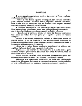 227
NOSSO LAR
É a convocação superior aos serviços de socorro a Terra - explicou-
me Narcisa, bondosamente.
- Temos o sinal de que a guerra prosseguirá, com terríveis tormentos
para o espírito humano - exclamou Tobias, inquieto -, embora a distância,
toda a vida psíquica americana teve na Europa a sua origem. Teremos
grande trabalho em preservar o Novo Mundo.
A clarinada fazia-se ouvir com modulações estranhas e imponentes.
Notei que profundo silêncio caiu sobre todo o Ministério da Regeneração.
Atento à minha atitude de angustiosa expectativa, Tobias informou:
- Quando soa o clarim de alerta, em nome do Senhor, precisamos
fazer calar os ruídos de baixo, para que o apelo se grave em nossos
corações.
Quando o misterioso instrumento desferiu a última nota, fomos ao
grande parque, a fim de observar o céu. Profundamente comovido, vi
inúmeros pontos luminosos, parecendo pequenos focos resplandecentes e
longínquos, a librarem-se no firmamento.
- Esse clarim - disse Tobias igualmente emocionado - é utilizado por
espíritos vigilantes, de elevada expressão hierárquica.
Regressando ao interior das Câmaras, tive a atenção atraída para
enormes rumores provenientes das zonas mais altas da colônia, onde se
localizavam as vias públicas.
Tobias confiou a Narcisa certas atividades de importância junto aos
enfermos e convidou-me a sair, para observar o movimento popular.
Chegados aos pavimentos superiores, de onde nos poderíamos
encaminhar à Praça da Governadoria, notamos intenso movimento em todos
os setores. Identificando-me o espanto natural, o companheiro explicou:
 