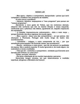 229
NOSSO LAR
- Mas agora - objetou o companheiro, desapontado - parece que serei
compelido a modificar meu programa de trabalho.
O outro sorriu e ponderou:
- Helvécio, Helvécio, esqueçamos o "meu programa" para pensar em
"nossos programas".
Atendendo a novo gesto de Tobias, que me reclamava atenção,
observei três senhoras que iam na mesma direção à nossa esquerda,
verificando que o pitoresco não faltava, igualmente ali, naquele crepúsculo
de inquietação.
- A questão impressiona-me sobremaneira - dizia a mais moça -,
porque Everardo não deve regressar do mundo agora.
- Mas a guerra - disse uma das companheiras -, ao que parece, não
alcançará a Península. Portugal está muito longe do teatro dos
acontecimentos.
- Entretanto - indagou a outra componente do trio -, por que
semelhante preocupação? Se Everardo viesse, que aconteceria?
- Receio - esclareceu a mais jovem - que ele me procure na qualidade
de esposa. Não o poderia suportar. É muito ignorante e, de modo algum, me
submeteria a novas crueldades.
- Tola que és! - comentou a companheira - olvidaste que Everardo será
barrado pelo Umbral, ou coisa pior?
Tobias, sorrindo, informou:
- Ela teme a libertação de um marido imprudente e perverso.
Decorridos longos minutos, em que observávamos a multidão
espiritual, atingimos o Ministério da Comuni-
 