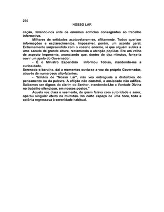 230
NOSSO LAR
cação, detendo-nos ante os enormes edifícios consagrados ao trabalho
informativo.
Milhares de entidades acotovelavam-se, aflitamente. Todos queriam
informações e esclarecimentos. Impossível, porém, um acordo geral.
Extremamente surpreendido com o vozerio enorme, vi que alguém subira a
uma sacada de grande altura, reclamando a atenção popular. Era um velho
de aspecto imponente, anunciando que, dentro de dez minutos, far-se-ia
ouvir um apelo do Governador.
- É o Ministro Esperidião informou Tobias, atendendo-me a
curiosidade.
Serenado o barulho, daí a momentos ouviu-se a voz do próprio Governador,
através de numerosos alto-falantes:
- "Irmãos de "Nosso Lar", não vos entregueis a distúrbios do
pensamento ou da palavra. A aflição não constrói, a ansiedade não edifica.
Saibamos ser dignos do clarim do Senhor, atendendo-Lhe a Vontade Divina
no trabalho silencioso, em nossos postos."
Aquela voz clara e veemente, de quem falava com autoridade e amor,
operou singular efeito na multidão. No curto espaço de uma hora, toda a
colônia regressava à serenidade habitual.
 