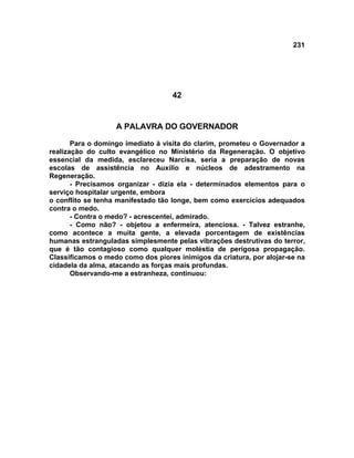 231
42
A PALAVRA DO GOVERNADOR
Para o domingo imediato à visita do clarim, prometeu o Governador a
realização do culto evangélico no Ministério da Regeneração. O objetivo
essencial da medida, esclareceu Narcisa, seria a preparação de novas
escolas de assistência no Auxílio e núcleos de adestramento na
Regeneração.
- Precisamos organizar - dizia ela - determinados elementos para o
serviço hospitalar urgente, embora
o conflito se tenha manifestado tão longe, bem como exercícios adequados
contra o medo.
- Contra o medo? - acrescentei, admirado.
- Como não? - objetou a enfermeira, atenciosa. - Talvez estranhe,
como acontece a muita gente, a elevada porcentagem de existências
humanas estranguladas simplesmente pelas vibrações destrutivas do terror,
que é tão contagioso como qualquer moléstia de perigosa propagação.
Classificamos o medo como dos piores inimigos da criatura, por alojar-se na
cidadela da alma, atacando as forças mais profundas.
Observando-me a estranheza, continuou:
 